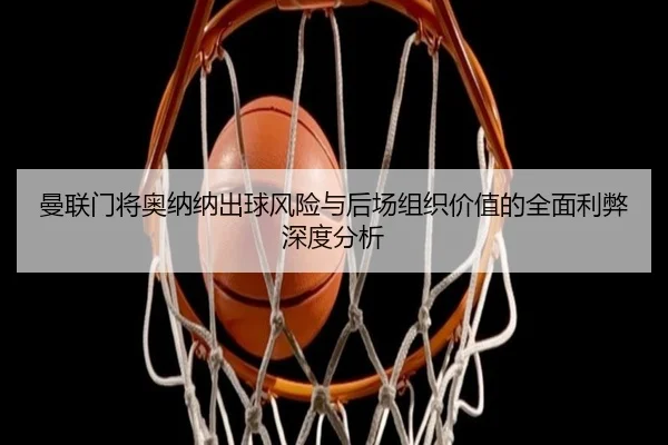 曼联门将奥纳纳出球风险与后场组织价值的全面利弊深度分析