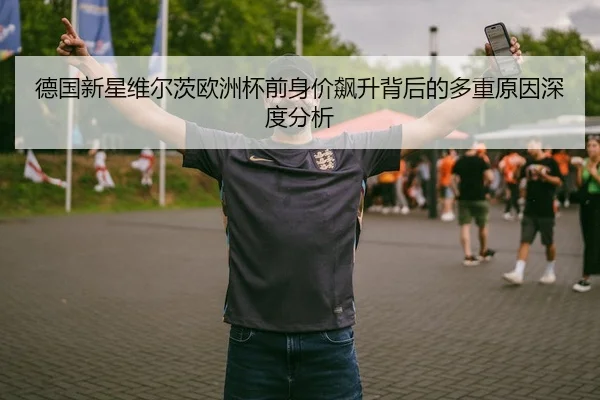 德国新星维尔茨欧洲杯前身价飙升背后的多重原因深度分析