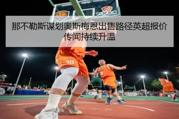 那不勒斯谋划奥斯梅恩出售路径英超报价传闻持续升温