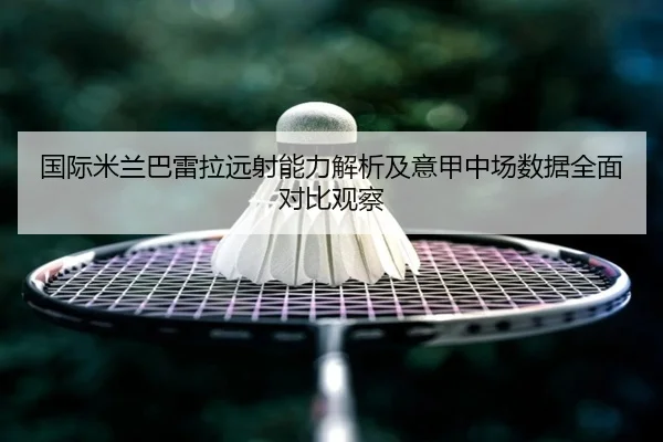 国际米兰巴雷拉远射能力解析及意甲中场数据全面对比观察