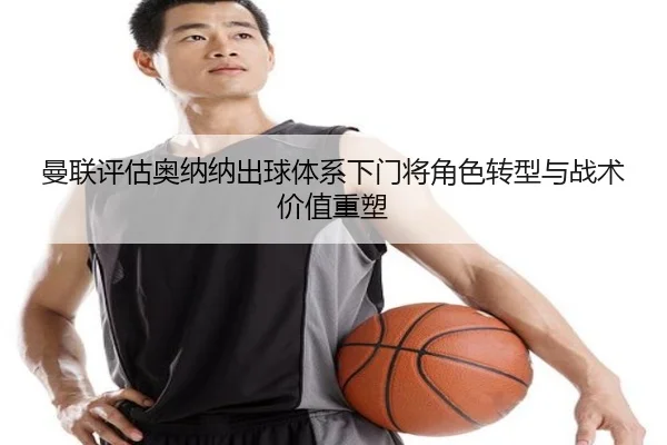 曼联评估奥纳纳出球体系下门将角色转型与战术价值重塑